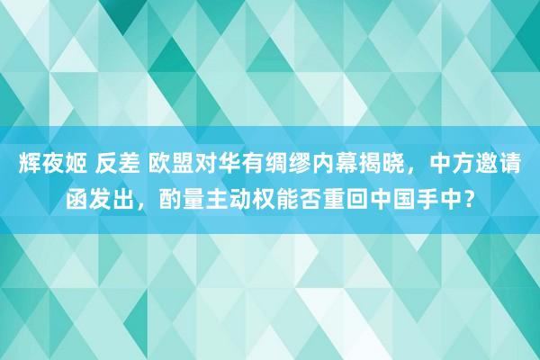 辉夜姬 反差 欧盟对华有绸缪内幕揭晓，中方邀请函发出，酌量主动权能否重回中国手中？