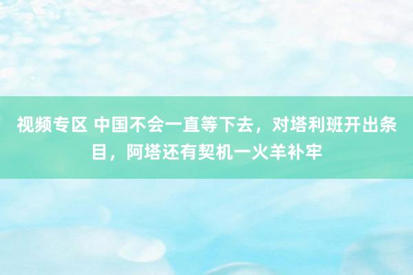 视频专区 中国不会一直等下去，对塔利班开出条目，阿塔还有契机一火羊补牢