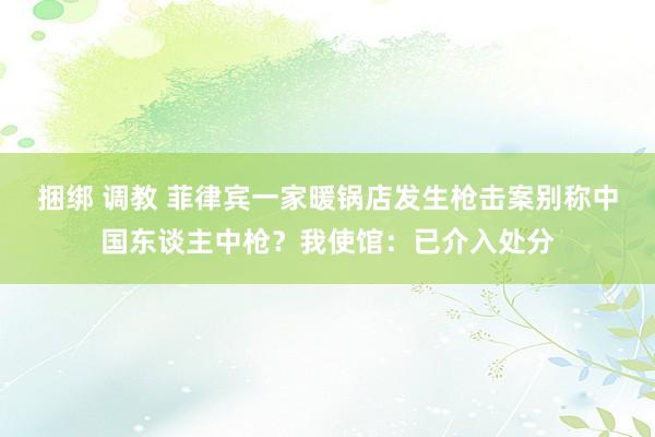 捆绑 调教 菲律宾一家暖锅店发生枪击案别称中国东谈主中枪？我使馆：已介入处分