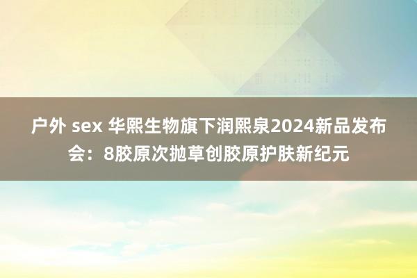 户外 sex 华熙生物旗下润熙泉2024新品发布会：8胶原次抛草创胶原护肤新纪元