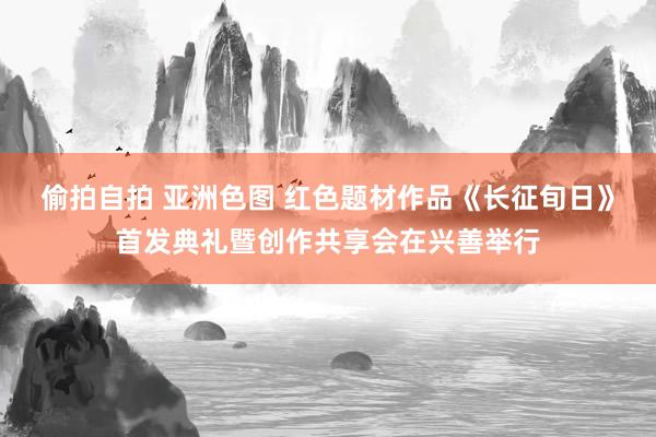 偷拍自拍 亚洲色图 红色题材作品《长征旬日》首发典礼暨创作共享会在兴善举行