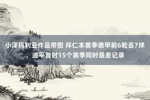 小泽玛利亚作品带图 拜仁本赛季德甲前6轮丢7球，追平昔时15个赛季同时最差记录