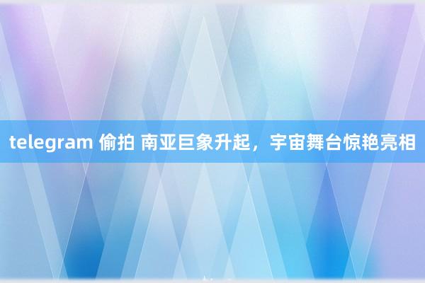 telegram 偷拍 南亚巨象升起，宇宙舞台惊艳亮相