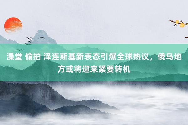 澡堂 偷拍 泽连斯基新表态引爆全球热议，俄乌地方或将迎来紧要转机