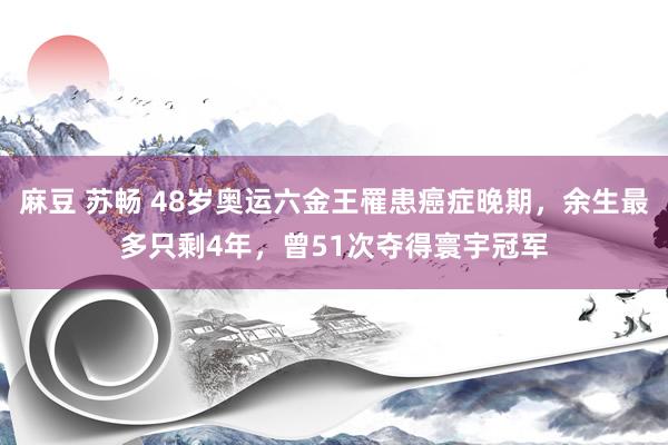 麻豆 苏畅 48岁奥运六金王罹患癌症晚期，余生最多只剩4年，曾51次夺得寰宇冠军