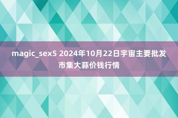 magic_sex5 2024年10月22日宇宙主要批发市集大蒜价钱行情