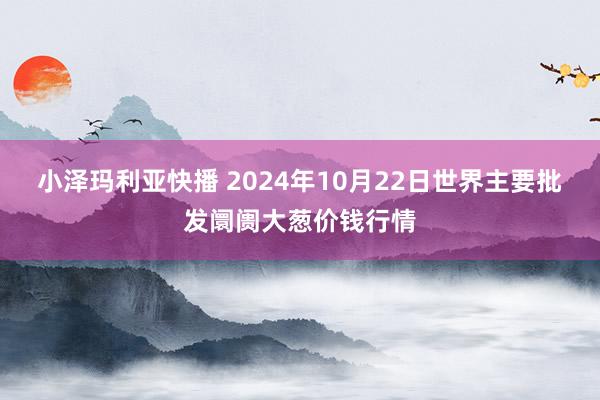 小泽玛利亚快播 2024年10月22日世界主要批发阛阓大葱价钱行情