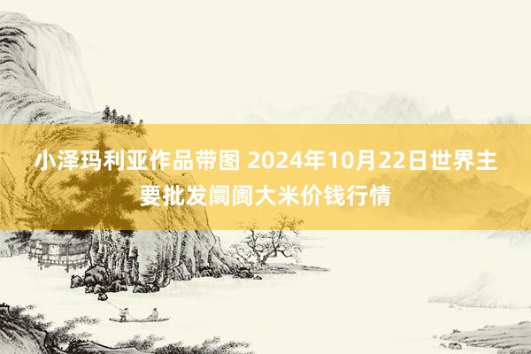 小泽玛利亚作品带图 2024年10月22日世界主要批发阛阓大米价钱行情