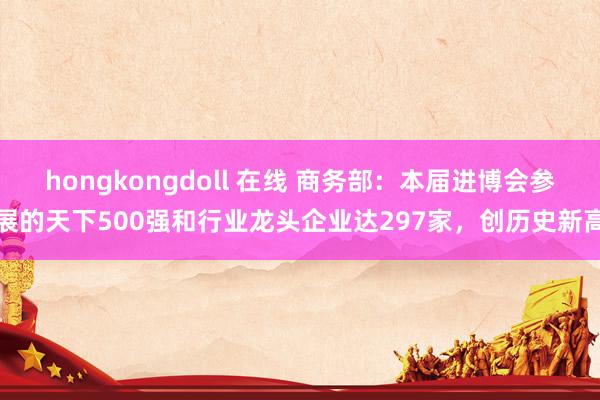 hongkongdoll 在线 商务部：本届进博会参展的天下500强和行业龙头企业达297家，创历史新高