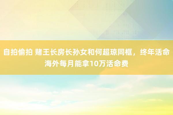 自拍偷拍 赌王长房长孙女和何超琼同框，终年活命海外每月能拿10万活命费