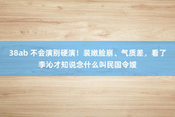 38ab 不会演别硬演！装嫩脸崩、气质差，看了李沁才知说念什么叫民国令嫒