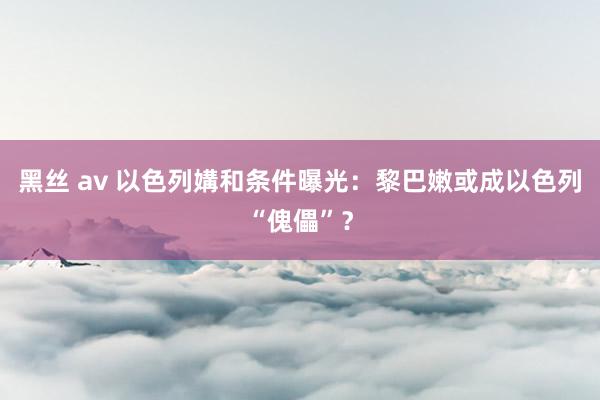 黑丝 av 以色列媾和条件曝光：黎巴嫩或成以色列“傀儡”？