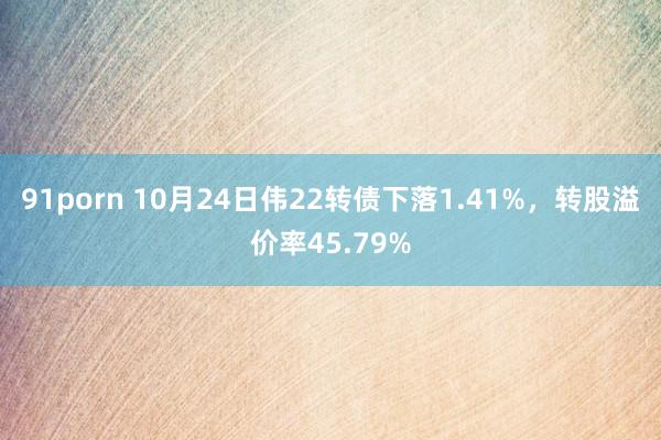 91porn 10月24日伟22转债下落1.41%，转股溢价率45.79%