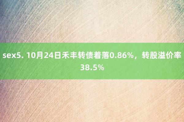 sex5. 10月24日禾丰转债着落0.86%，转股溢价率38.5%