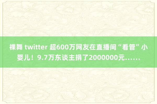 裸舞 twitter 超600万网友在直播间“看管”小婴儿！9.7万东谈主捐了2000000元……