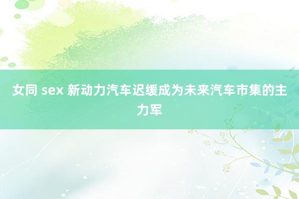 女同 sex 新动力汽车迟缓成为未来汽车市集的主力军