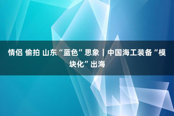 情侣 偷拍 山东“蓝色”思象｜中国海工装备“模块化”出海