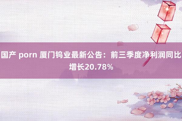 国产 porn 厦门钨业最新公告：前三季度净利润同比增长20.78%