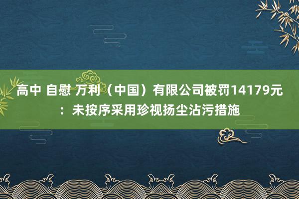 高中 自慰 万利（中国）有限公司被罚14179元：未按序采用珍视扬尘沾污措施