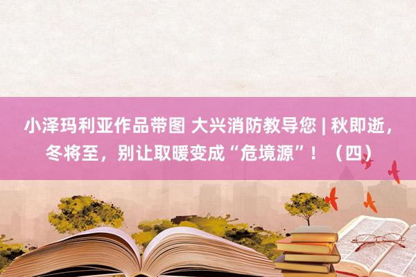 小泽玛利亚作品带图 大兴消防教导您 | 秋即逝，冬将至，别让取暖变成“危境源”！（四）