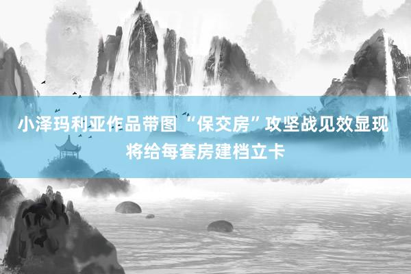 小泽玛利亚作品带图 “保交房”攻坚战见效显现 将给每套房建档立卡