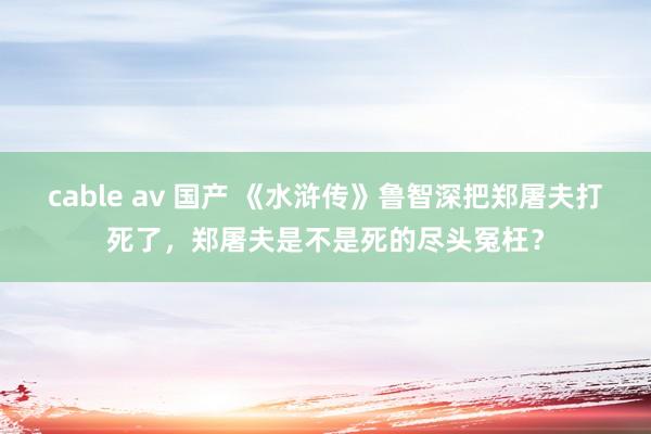 cable av 国产 《水浒传》鲁智深把郑屠夫打死了，郑屠夫是不是死的尽头冤枉？