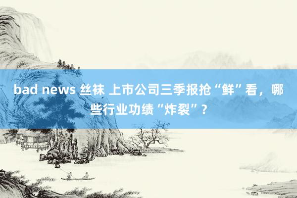 bad news 丝袜 上市公司三季报抢“鲜”看，哪些行业功绩“炸裂”？