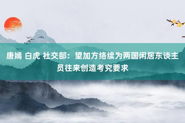 唐嫣 白虎 社交部：望加方络续为两国闲居东谈主员往来创造考究要求