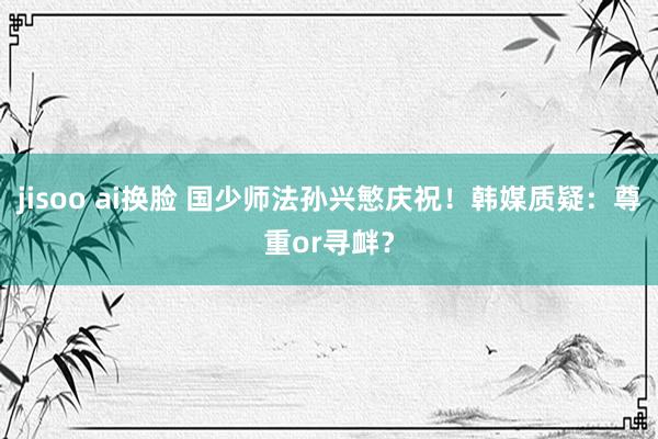 jisoo ai换脸 国少师法孙兴慜庆祝！韩媒质疑：尊重or寻衅？