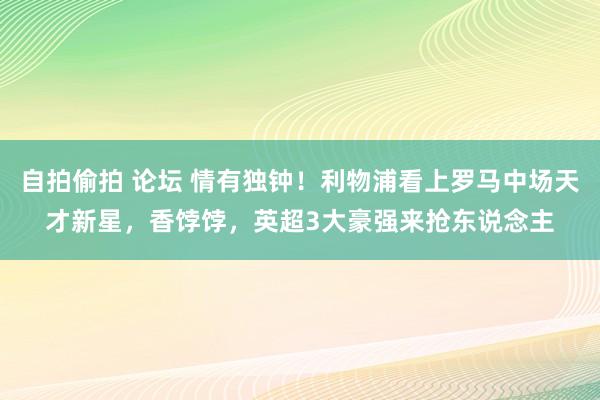 自拍偷拍 论坛 情有独钟！利物浦看上罗马中场天才新星，香饽饽，英超3大豪强来抢东说念主