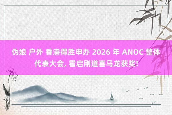 伪娘 户外 香港得胜申办 2026 年 ANOC 整体代表大会， 霍启刚道喜马龙获奖!