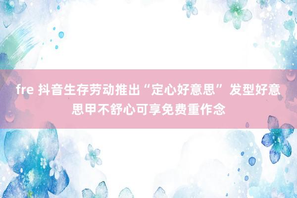 fre 抖音生存劳动推出“定心好意思” 发型好意思甲不舒心可享免费重作念