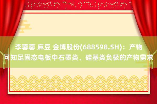 李蓉蓉 麻豆 金博股份(688598.SH)：产物可知足固态电板中石墨类、硅基类负极的产物需求