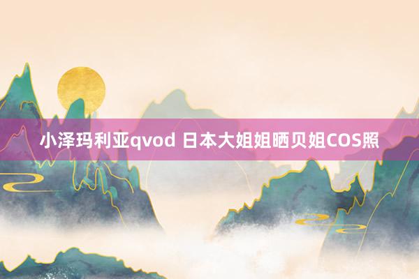 小泽玛利亚qvod 日本大姐姐晒贝姐COS照