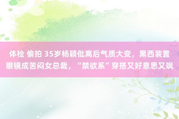 体检 偷拍 35岁杨颖仳离后气质大变，黑西装置眼镜成苦闷女总裁，“禁欲系”穿搭又好意思又飒