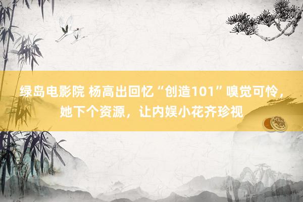 绿岛电影院 杨高出回忆“创造101”嗅觉可怜，她下个资源，让内娱小花齐珍视