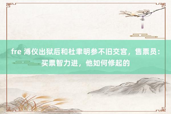 fre 溥仪出狱后和杜聿明参不旧交宫，售票员：买票智力进，他如何修起的