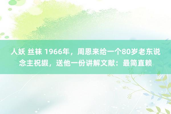 人妖 丝袜 1966年，周恩来给一个80岁老东说念主祝嘏，送他一份讲解文献：最简直赖