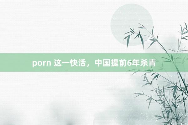 porn 这一快活，中国提前6年杀青