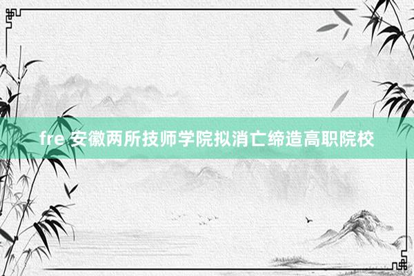 fre 安徽两所技师学院拟消亡缔造高职院校