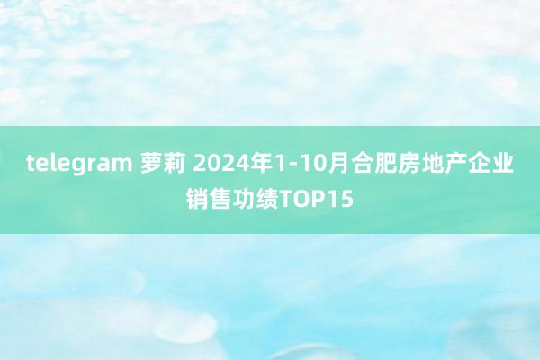 telegram 萝莉 2024年1-10月合肥房地产企业销售功绩TOP15