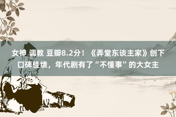 女神 调教 豆瓣8.2分！《弄堂东谈主家》创下口碑佳绩，年代剧有了“不懂事”的大女主