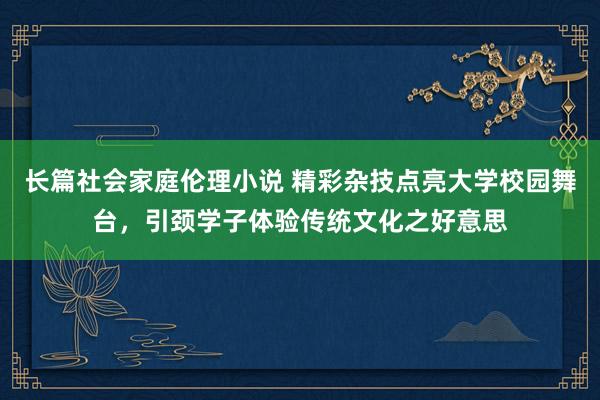 长篇社会家庭伦理小说 精彩杂技点亮大学校园舞台，引颈学子体验传统文化之好意思