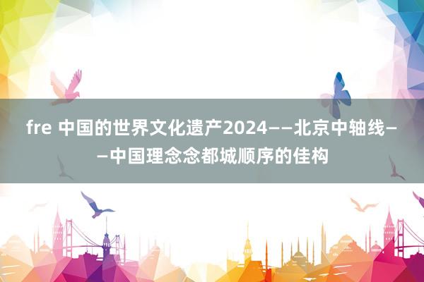 fre 中国的世界文化遗产2024——北京中轴线——中国理念