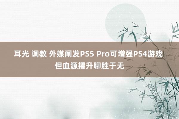 耳光 调教 外媒阐发PS5 Pro可增强PS4游戏 但血源擢