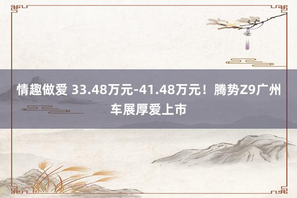 情趣做爱 33.48万元-41.48万元！腾势Z9广州车展厚爱上市