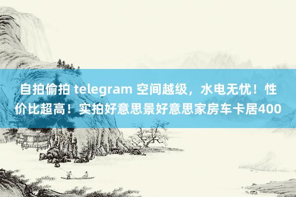 自拍偷拍 telegram 空间越级，水电无忧！性价比超高！实拍好意思景好意思家房车卡居400