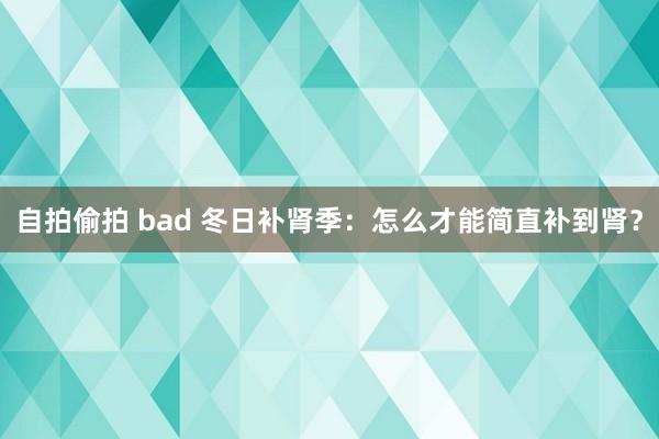 自拍偷拍 bad 冬日补肾季：怎么才能简直补到肾？