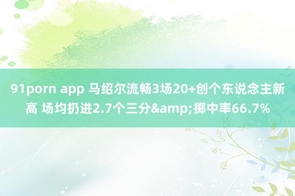 91porn app 马绍尔流畅3场20+创个东说念主新高 场均扔进2.7个三分&掷中率66.7%