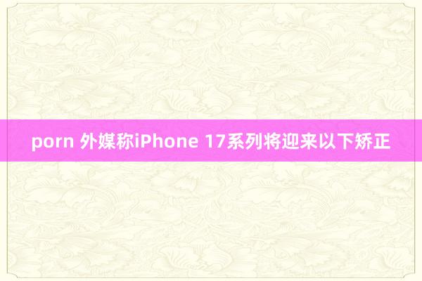 porn 外媒称iPhone 17系列将迎来以下矫正